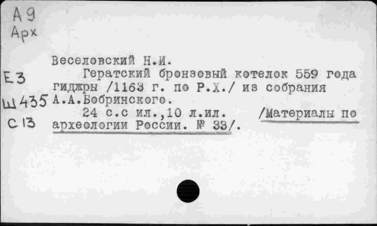 ﻿па9
Арх
Веселовский Н.И.
ri	Гератский бронзовый котелок 559 года
гиджры /1163 г. по Р.Х./ из собрания Бобринского.
24 с.с ил.,10 л.ил. /Материалы по
С археологии России. № 33/.